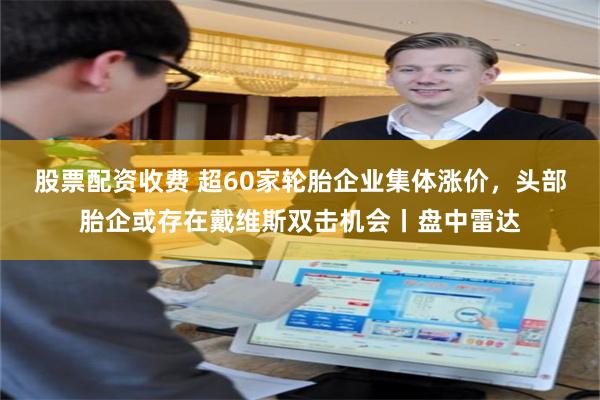 股票配资收费 超60家轮胎企业集体涨价,头部胎企或存在戴维斯双击机会丨盘中雷达