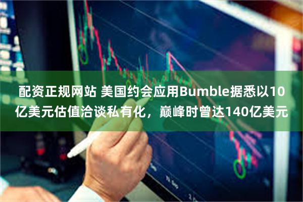 配资正规网站 美国约会应用Bumble据悉以10亿美元估值洽谈私有化，巅峰时曾达140亿美元