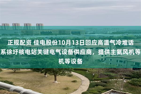 正规配资 佳电股份10月13日回应高温气冷堆话题：系徐圩核电站关键电气设备供应商，提供主氦风机等设备