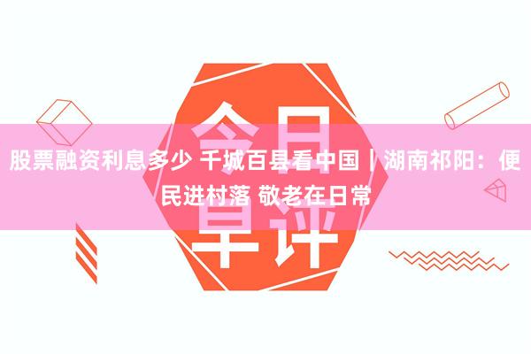 股票融资利息多少 千城百县看中国｜湖南祁阳：便民进村落 敬老在日常