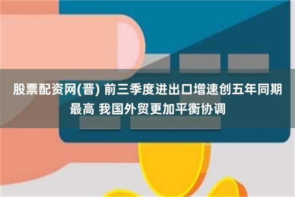 股票配资网(晋) 前三季度进出口增速创五年同期最高 我国外贸更加平衡协调