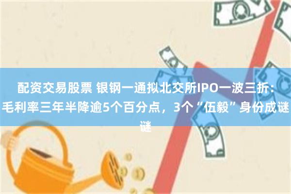 配资交易股票 银钢一通拟北交所IPO一波三折:毛利率三年半降逾5个百分点,3个“伍毅”身份成谜