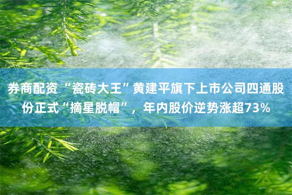 券商配资 “瓷砖大王”黄建平旗下上市公司四通股份正式“摘星脱帽”,年内股价逆势涨超73%