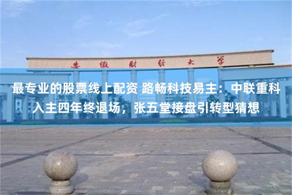 最专业的股票线上配资 路畅科技易主：中联重科入主四年终退场，张五堂接盘引转型猜想