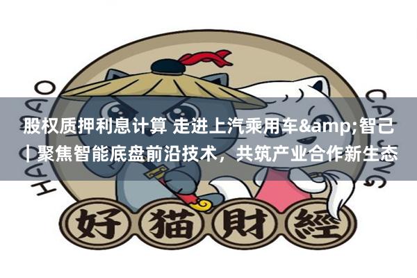 股权质押利息计算 走进上汽乘用车&智己｜聚焦智能底盘前沿技术，共筑产业合作新生态
