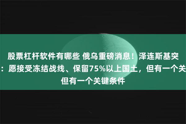 股票杠杆软件有哪些 俄乌重磅消息！泽连斯基突然松口：愿接受冻结战线、保留75%以上国土，但有一个关键条件