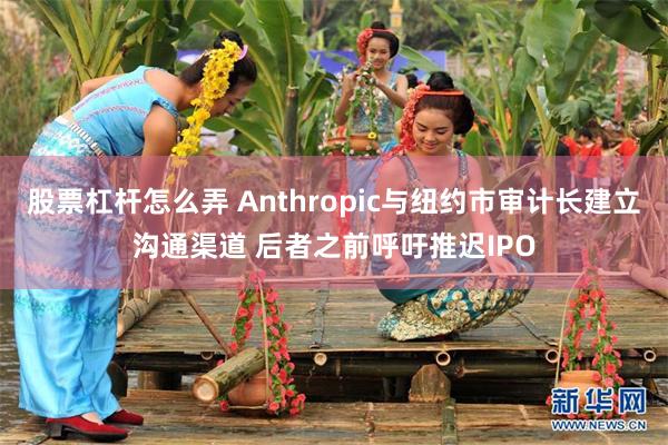 股票杠杆怎么弄 Anthropic与纽约市审计长建立沟通渠道 后者之前呼吁推迟IPO