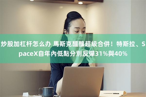 炒股加杠杆怎么办 馬斯克醞釀超級合併！特斯拉、SpaceX自年內低點分別反彈31%與40%