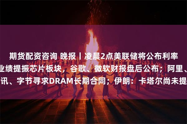 期货配资咨询 晚报丨凌晨2点美联储将公布利率决议；SK海力士强劲业绩提振芯片板块，谷歌、微软财报盘后公布；阿里、腾讯、字节寻求DRAM长期合同；伊朗：卡塔尔尚未提出结束与美敌对行动的新方案