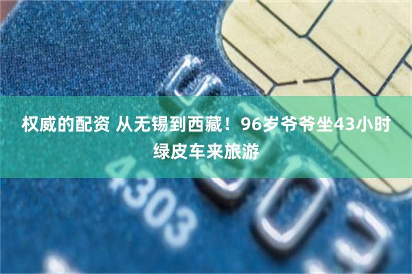 权威的配资 从无锡到西藏!96岁爷爷坐43小时绿皮车来旅游